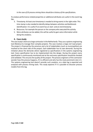 Page 110 of 142
In the case of SE process mining there should be a history of the specifications.
To analyse performance related properties or additional attributes are useful in the event log
like:
3. Timestamp: At least one timestamp is needed to bring events in the right order. This
time stamp is also needed to identify delays between activities and bottleneck
identification. It is useful if an event has an start- and an end timestamp
4. Resources: For example the person or the company who executed the activity.
5. More attributes can be added, this will be useful to gain extra information while
doing the analytics.
4. Case study
The case study is done at a large contractor in the Netherlands. They use a systems engineering
tool (Relatics) to manage their complex projects. The case involves a large civil road project.
The project is financed by the province and a lot of stakeholders (such as municipalities) are
involved at the client side of the project. Each stakeholder has its own demands. During the
initiation phase the demands where registered as specifications in the systems engineering
tool. Every specification has to be implemented into the design. During the project every
specification is continuously monitored and at the end every specification should be checked
and validated. This ensures the quality of the project. The process engineers of the contractor
wonder how this process happens, if it is efficient and who has the most prominent role in it.
The systems engineering tool doesn’t provide such analytics, so a data log is exported and
analysed with process mining tools. This study explores if it is possible to discover process
models from this log.
 