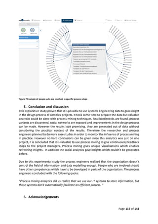 Page 117 of 142
Figure 7 Example of people who are involved in specific process steps
5. Conclusion and discussion
This explorative study proved that it is possible to use Systems Engineering data to gain insight
in the design process of complex projects. It took some time to prepare the data but valuable
analytics could be done with process mining techniques. Real bottlenecks are found, process
variants are discovered, social networks are exposed and improvements in the design process
can be made. However the results look promising, they are generated out of data without
considering the practical context of the results. Therefore the researcher and process
engineers planned to do more case studies in order to monitor the influence of process mining
in practice. However no hard conclusions can be given since this analytics was just on one
project, it is concluded that it is valuable to use process mining to give continuously feedback
loops to the project managers. Process mining gives unique visualisations which enables
refreshing insights. In addition the social analytics gave insights which couldn’t be generated
before.
Due to this experimental study the process engineers realized that the organization doesn’t
control the field of information- and data modelling enough. People who are involved should
have other competences which have to be developed in parts of the organization. The process
engineers concluded with the following quote:
“Process mining analytics did us realize that we use our IT systems to store information, but
those systems don’t automatically facilitate an efficient process. “
6. Acknowledgements
 