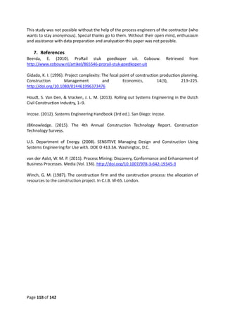 Page 118 of 142
This study was not possible without the help of the process engineers of the contractor (who
wants to stay anonymous). Special thanks go to them. Without their open mind, enthusiasm
and assistance with data preparation and analysation this paper was not possible.
7. References
Beerda, E. (2010). ProRail stuk goedkoper uit. Cobouw. Retrieved from
http://www.cobouw.nl/artikel/865546-prorail-stuk-goedkoper-uit
Gidado, K. I. (1996). Project complexity: The focal point of construction production planning.
Construction Management and Economics, 14(3), 213–225.
http://doi.org/10.1080/014461996373476
Houdt, S. Van Den, & Vracken, J. L. M. (2013). Rolling out Systems Engineering in the Dutch
Civil Construction Industry, 1–9.
Incose. (2012). Systems Engineering Handbook (3rd ed.). San Diego: Incose.
JBKnowledge. (2015). The 4th Annual Construction Technology Report. Construction
Technology Surveys.
U.S. Department of Energy. (2008). SENSITIVE Managing Design and Construction Using
Systems Engineering for Use with. DOE O 413.3A. Washingtoc, D.C.
van der Aalst, W. M. P. (2011). Process Mining: Discovery, Conformance and Enhancement of
Business Processes. Media (Vol. 136). http://doi.org/10.1007/978-3-642-19345-3
Winch, G. M. (1987). The construction firm and the construction process: the allocation of
resources to the construction project. In C.I.B. W-65. London.
 