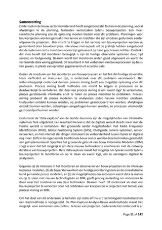 Page 11 of 142
Samenvatting
Onderzoek in de bouw sector in Nederland heeft aangetoond dat fouten in de planning, vooral
afwijkingen in de planning, faalkosten veroorzaken tijdens bouwprojecten. Een meer
realistische planning zou de oplossing moeten bieden voor dit probleem. Planningen voor
bouwprojecten worden gemaakt met kennis en inzichten die zijn ontstaan gedurende eerder
uitgevoerde projecten. Om inzicht te krijgen in het verloop van bouwprojecten worden ze
gemonitord door bouwbedrijven. Interviews met experts uit de praktijk hebben aangetoond
dat de systemen om te monitoren vooral zijn gebaseerd op hand geschreven notities. Ondanks
dat men beseft dat monitoren belangrijk is zijn de huidige observatie systemen duur, tijd
rovend, en foutgevoelig. Daarom wordt het monitoren zelden goed uitgevoerd en wordt de
verzamelde data weinig gebruikt. Dit resulteert in het verbeteren van bouwprocessen op basis
van gevoel, in plaats van op feiten gegenereerd uit accurate data.
Gezien de noodzaak van het monitoren van bouwprocessen en het feit dat huidige observatie
tools inefficiënt en inaccuraat zijn, is onderzoek naar dit probleem verantwoord. Het
wetenschappelijk onderzoek domein process mining biedt een mogelijke oplossing voor dit
probleem. Process mining biedt methodes om inzicht te krijgen in processen en ze
daadwerkelijk te verbeteren. Het doel van process mining is om ‘event logs’ te verzamelen,
proces gerelateerde informatie eruit te halen en proces modellen te ontdekken. Process
mining probeert de proces modellen te analyseren zodat nieuwe inzichten ontstaan,
knelpunten ontdekt kunnen worden, op problemen geanticipeerd kan worden, afwijkingen
ontdekt kunnen worden, oplossingen aangedragen kunnen worden, en processen uiteindelijk
gestroomlijnd kunnen worden.
Gedurende de ‘data-explosie’ van de laatste decennia zijn de mogelijkheden van informatie
systemen flink uitgebreid. Een resultaat hiervan is dat de digitale wereld steeds meer met de
fysieke wereld is verbonden. Het groeiende aantal mogelijkheden met Radio Frequency
Identification (RFID), Global Positioning System (GPS), Intelligente camera systemen, sensor
netwerken, en het internet der dingen stimuleert de verbondenheid tussen fysiek en digitaal
nog meer. Zelfs in de zogenaamde traditionele bouw sector worden deze technieken geleidelijk
aan geïmplementeerd. Specifiek het groeiende gebruik van Bouw Informatie Modellen (BIM)
zorgt ervoor dat het mogelijk is om deze nieuwe technieken te combineren met de ontwerp
database van bouwprojecten. Deze data explosie maakt het mogelijk om fysieke events tijdens
bouwprojecten te monitoren en op te slaan als event logs, om ze vervolgens digitaal te
analyseren.
Gegeven (a) de interesse in het monitoren en observeren van bouw projecten en de interesse
in proces modellen, (b) de beperkte kwaliteit van huidige monitoring tools en de onrealistische
hand gemaakte proces modellen, en (c) de mogelijkheden om autonoom event data te meten
en op te slaan met nieuwe technologieën en BIM, geeft genoeg aanleiding om onderzoek te
doen naar het combineren van deze technieken. Daarom heeft dit onderzoek als doel om
bouw projecten te verkorten door het ontdekken van knelpunten in projecten met behulp van
process mining en BIM.
Om het doel van dit onderzoek te behalen zijn state-of-the-art technologieën bestudeerd en
een werkmethode is voorgesteld. De Plan-Capture-Analyse-Reuse werkmethode maakt het
mogelijk voor aannemers om continu te leren van projecten. Gedurende het onderzoek is er
 