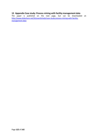 Page 122 of 142
13 Appendix Case study: Process mining with facility management data
The paper is published on the next page, but can be downloaded at:
http://www.slideshare.net/StijnvanSchaijk/case-study-process-mining-with-facility-
management-data
 