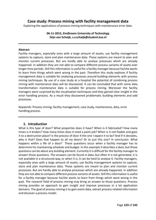 Page 123 of 142
Case study: Process mining with facility management data
Exploring the applications of process mining techniques with maintenance error data.
06-11-2015, Eindhoven University of Technology
Stijn van Schaijk, s.v.schaijk@student.tue.nl
Abstract
Facility managers, especially ones with a large amount of assets, use facility management
systems to capture, store and plan maintenance data. Those systems are meant to plan and
monitor current processes. But are hardly able to analyse processes which are already
happened. In addition they are not able to compare different process variants of assets over
longer time periods. Still this information is useful for a facility manager because he/she wants
to learn from things which went wrong in the past. Therefore this study explores if facility
management data is suitable for analysing processes around building elements with process
mining techniques. By use of a case study at a hospital the potential of combining process
mining with maintenance data will be discovered. It can be concluded that with some data
transformation maintenance data is suitable for process mining. Moreover the facility
managers were surprised by the visualisation techniques and they gained clear insight in the
error handling process. As a result they discovered problematic building elements and odd
processes.
Keywords: Process mining, facility management, case study, maintenance, data, error
handling process.
1. Introduction
What is this type of door? What properties does it have? When is it fabricated? How many
times is it broken? How many times does it need a paint job? When is it not fixable and goes
it to a destruction place? Is the process of door X the one I expect it to be? And if it deviates,
why is that? Does that happen to all my doors? Or to just this one? In conclusion: What
happens within a life of a door? These questions occur when a facility manager has to
determine his maintaining schedule and budget. In this example it describes a door, but those
questions can be about any building element. Currently it is difficult for the facility manager to
answer those questions. The answers can be found in data, but often it is not generated, it is
not available in a structured way, or when it is, it can be hard to analyse it. Facility managers,
especially ones with a large amount of assets, use facility management systems to capture,
store and plan maintenance data. Those systems are meant to plan and monitor current
processes. But are hardly able to analyse processes which are already happened. In addition
they are not able to compare different process variants of assets. Still this information is useful
for a facility manager because he/she wants to learn from things which went wrong in the
past. The research field of process mining may bring an answer to those questions. Process
mining provides an approach to gain insight and improve processes in a lot application
domains. The goal of process mining is to gain event data, extract process-related information
and discover a process model.
 