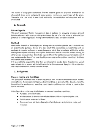 Page 124 of 142
The outline of this paper is as follows, first the research goals and proposed method will be
elaborated, than some background about process mining and event logs will be given.
Thereafter the case study is described and finally the conclusion and discussion will be
elaborated.
2. Research
Research goals
This study explores if facility management data is suitable for analysing processes around
building elements with process mining techniques. By use of a case study at a hospital the
potential of combining process mining with maintenance data will be discovered.
Method
Because no research is done to process mining with facility management data this study has
an experimental purpose. By use of a case study the possibilities and usefulness will be
explored. A hospital is chosen as a case because a lot of data is available within the facility
management system. First step is to explore if the data is directly useful for process mining, in
other words: can event logs directly be exported from the facility management database? If
yes, analysis can be done. If no, how should the data be transformed into event logs? And how
much effort does this take?
If it is possible to prepare the data then specific analysis can be done. To determine useful
cases a brainstorm session will be held with the facility managers. Based on this session the
use case with the most potential will be chosen.
3. Background
Process mining and Event logs
This paragraph describes how an event log should look like to enable construction process
mining from a ‘building element perspective’. Event logs in general will be described shortly,
in addition the requirements regarding event logs to enable process mining in construction
will be described.
Using figure 1 as a reference, the following is assumed regarding event logs:
 A process consists of cases.
 A case consists of events such that each event related to precisely one case.
 Events within a case are ordered.
 Events can have attributes. Examples of attributes are activity, time, costs, and
resource.
 