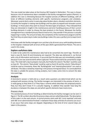 Page 126 of 142
The case study has taken place at the Erasmus MC hospital in Rotterdam. This case is chosen
because a lot of maintenance data is available in the facility management system (Planon). In
addition this case is interesting because the hospital consists of different buildings, with all
kinds of different building elements with specific maintenance programs and schedules.
Moreover several alerts come in every day about broken doors, elevators and other elements.
Currently the hospital is making new buildings and has plans to expand and renovate current
buildings. In those plans they want to choose the best types of products. They indicated that
they are interested in insight in the maintenance and error handling process of their current
building elements in order to choose the best products in the future. Moreover the facility
management has a standard process flow to treat errors, they wonder if this process is actually
happening in reality. The amount of data, the complexity of the maintenance program and the
fact that they are planning to make new buildings makes this case a perfect one to experiment
with.
Interviews with the facility managers turn out that a lot of errors occur with building elements
in the hospital. A dataset with all errors of the year 2014 is generated from Planon. This one is
used in this study.
Explore usefulness data
In order to be useful the maintenance data had to be converted into event logs. Therefor at
least a case ID, Event ID and timestamp are required. The data was delivered in .csv format
with a lot of information and columns. It occurred that the data was not immediately suitable
because in one row several events where captured. Those events had to be converted to single
rows. This took half a day to prepare manually. But finally the column ‘Number’ could be used
as Case ID. The column ‘StatusCode’ could be used as Event ID and the column ‘DatumEvent’
could be used as timestamp. Rows like ‘BuildingCode’ and ‘InventoryDescription’ are used as
attributes. The data is tested by importing in the process mining tool Disco. It is concluded that
the data is suitable for process mining analytics, but it takes some time to convert the data
into event logs.
Analysis
A brainstorm session is held and as a result some questions are determined which can be
analysed with process mining. The facility managers are interested in the process of alerts, is
it really going as they think it is? They have a scheme which describes the proposed process
flow, but they don’t know if it is actually happing. In addition they wonder how long the
durations in between the steps are and which specific elements have most errors.
Process check
The standard process of error handling as determined by the facility managers can be seen in
figure 2. The W numbers describe the process steps and are called StatusCode. The description
of this code is in the next column. A normal process starts with W1 ‘error reported’ and ends
with W6 ‘error administrative finished’. In between those steps all kinds of scenarios can occur.
It can occur that some steps are skipped. Depending on the kind of error several steps are
taken in the process.
 