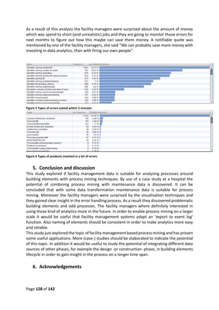 Page 128 of 142
As a result of this analysis the facility managers were surprised about the amount of money
which was spend to short (and unrealistic) jobs and they are going to monitor those errors for
next months to figure out how this maybe can save them money. A notifiable quote was
mentioned by one of the facility managers, she said “We can probably save more money with
investing in data analytics, than with firing our own people”.
Figure 5 Types of errors solved within 3 minutes
Figure 6 Types of products involved in a lot of errors
5. Conclusion and discussion
This study explored if facility management data is suitable for analysing processes around
building elements with process mining techniques. By use of a case study at a hospital the
potential of combining process mining with maintenance data is discovered. It can be
concluded that with some data transformation maintenance data is suitable for process
mining. Moreover the facility managers were surprised by the visualisation techniques and
they gained clear insight in the error handling process. As a result they discovered problematic
building elements and odd processes. The facility managers where definitely interested in
using those kind of analytics more in the future. In order to enable process mining on a larger
scale it would be useful that facility management systems adapt an ‘export to event log’
function. Also naming of elements should be consistent in order to make analytics more easy
and reliable.
This study just explored the topic of facility management based process mining and has proven
some useful applications. More (case-) studies should be elaborated to indicate the potential
of this topic. In addition it would be useful to study the potential of integrating different data
sources of other phases, for example the design -or construction- phase, in building elements
lifecycle in order to gain insight in the process on a longer time span.
6. Acknowledgements
 