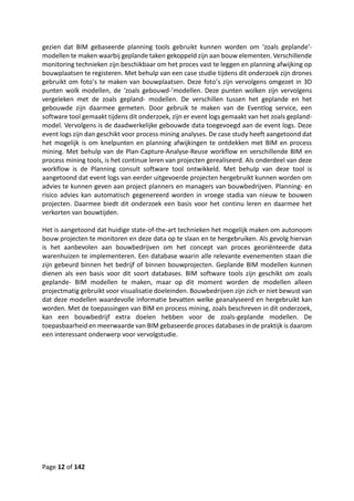 Page 12 of 142
gezien dat BIM gebaseerde planning tools gebruikt kunnen worden om ‘zoals geplande’-
modellen te maken waarbij geplande taken gekoppeld zijn aan bouw elementen. Verschillende
monitoring technieken zijn beschikbaar om het proces vast te leggen en planning afwijking op
bouwplaatsen te registeren. Met behulp van een case studie tijdens dit onderzoek zijn drones
gebruikt om foto’s te maken van bouwplaatsen. Deze foto’s zijn vervolgens omgezet in 3D
punten wolk modellen, de ‘zoals gebouwd-’modellen. Deze punten wolken zijn vervolgens
vergeleken met de zoals gepland- modellen. De verschillen tussen het geplande en het
gebouwde zijn daarmee gemeten. Door gebruik te maken van de Eventlog service, een
software tool gemaakt tijdens dit onderzoek, zijn er event logs gemaakt van het zoals gepland-
model. Vervolgens is de daadwerkelijke gebouwde data toegevoegd aan de event logs. Deze
event logs zijn dan geschikt voor process mining analyses. De case study heeft aangetoond dat
het mogelijk is om knelpunten en planning afwijkingen te ontdekken met BIM en process
mining. Met behulp van de Plan-Capture-Analyse-Reuse workflow en verschillende BIM en
process mining tools, is het continue leren van projecten gerealiseerd. Als onderdeel van deze
workflow is de Planning consult software tool ontwikkeld. Met behulp van deze tool is
aangetoond dat event logs van eerder uitgevoerde projecten hergebruikt kunnen worden om
advies te kunnen geven aan project planners en managers van bouwbedrijven. Planning- en
risico advies kan automatisch gegenereerd worden in vroege stadia van nieuw te bouwen
projecten. Daarmee biedt dit onderzoek een basis voor het continu leren en daarmee het
verkorten van bouwtijden.
Het is aangetoond dat huidige state-of-the-art technieken het mogelijk maken om autonoom
bouw projecten te monitoren en deze data op te slaan en te hergebruiken. Als gevolg hiervan
is het aanbevolen aan bouwbedrijven om het concept van proces georiënteerde data
warenhuizen te implementeren. Een database waarin alle relevante evenementen staan die
zijn gebeurd binnen het bedrijf of binnen bouwprojecten. Geplande BIM modellen kunnen
dienen als een basis voor dit soort databases. BIM software tools zijn geschikt om zoals
geplande- BIM modellen te maken, maar op dit moment worden de modellen alleen
projectmatig gebruikt voor visualisatie doeleinden. Bouwbedrijven zijn zich er niet bewust van
dat deze modellen waardevolle informatie bevatten welke geanalyseerd en hergebruikt kan
worden. Met de toepassingen van BIM en process mining, zoals beschreven in dit onderzoek,
kan een bouwbedrijf extra doelen hebben voor de zoals-geplande modellen. De
toepasbaarheid en meerwaarde van BIM gebaseerde proces databases in de praktijk is daarom
een interessant onderwerp voor vervolgstudie.
 