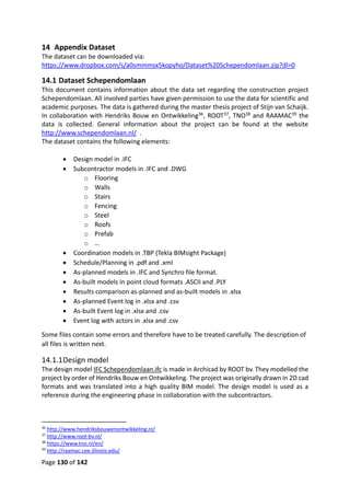Page 130 of 142
14 Appendix Dataset
The dataset can be downloaded via:
https://www.dropbox.com/s/a0smmmsx5kopyho/Dataset%20Schependomlaan.zip?dl=0
14.1 Dataset Schependomlaan
This document contains information about the data set regarding the construction project
Schependomlaan. All involved parties have given permission to use the data for scientific and
academic purposes. The data is gathered during the master thesis project of Stijn van Schaijk.
In collaboration with Hendriks Bouw en Ontwikkeling36, ROOT37, TNO38 and RAAMAC39 the
data is collected. General information about the project can be found at the website
http://www.schependomlaan.nl/ .
The dataset contains the following elements:
 Design model in .IFC
 Subcontractor models in .IFC and .DWG
o Flooring
o Walls
o Stairs
o Fencing
o Steel
o Roofs
o Prefab
o …
 Coordination models in .TBP (Tekla BIMsight Package)
 Schedule/Planning in .pdf and .xml
 As-planned models in .IFC and Synchro file format.
 As-built models in point cloud formats .ASCII and .PLY
 Results comparison as-planned and as-built models in .xlsx
 As-planned Event log in .xlsx and .csv
 As-built Event log in .xlsx and .csv
 Event log with actors in .xlsx and .csv
Some files contain some errors and therefore have to be treated carefully. The description of
all files is written next.
14.1.1Design model
The design model IFC Schependomlaan.ifc is made in Archicad by ROOT bv. They modelled the
project by order of Hendriks Bouw en Ontwikkeling. The project was originally drawn in 2D cad
formats and was translated into a high quality BIM model. The design model is used as a
reference during the engineering phase in collaboration with the subcontractors.
36
http://www.hendriksbouwenontwikkeling.nl/
37
http://www.root-bv.nl/
38
https://www.tno.nl/en/
39
http://raamac.cee.illinois.edu/
 