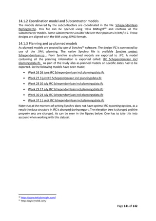 Page 131 of 142
14.1.2 Coordination model and Subcontractor models
The models delivered by the subcontractors are coordinated in the file: Schependomlaan
Nijmegen.tbp. This file can be opened using Tekla BIMsight40 and contains all the
subcontractor models. Some subcontractors couldn’t deliver their products in BIM/.IFC. Those
designs are aligned with the BIM using .DWG formats.
14.1.3 Planning and as-planned models
As-planned models are created by use of Synchro41 software. The design IFC is connected by
use of the .XML planning. The native Synchro file is available Synchro project
Schependomlaan.sp . From Synchro as-planned models are exported to .IFC. A model
containing all the planning information is exported called: IFC Schependomlaan incl
planningsdata.ifc. As part of the study also as-planned models on specific dates had to be
exported. So the following models have been made:
 Week 26 26 june IFC Schependomlaan incl planningsdata.ifc
 Week 27 3 july IFC Schependomlaan incl planningsdata.ifc
 Week 28 10 july IFC Schependomlaan incl planningsdata.ifc
 Week 29 17 july IFC Schependomlaan incl planningsdata.ifc
 Week 30 24 july IFC Schependomlaan incl planningsdata.ifc
 Week 37 11 sept IFC Schependomlaan incl planningsdata.ifc
Note that at the moment of writing Synchro does not have optimal IFC exporting options, as a
result the data structure in IFC is changed during export. The elevation tree is changed and the
property sets are changed. As can be seen in the figures below. One has to take this into
account when working with this dataset.
40
https://www.teklabimsight.com/
41
https://synchroltd.com/
 