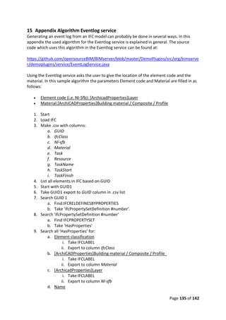 Page 135 of 142
15 Appendix Algorithm Eventlog service
Generating an event log from an IFC model can probably be done in several ways. In this
appendix the used algorithm for the Eventlog service is explained in general. The source
code which uses this algorithm in the Eventlog service can be found at:
https://github.com/opensourceBIM/BIMserver/blob/master/DemoPlugins/src/org/bimserve
r/demoplugins/service/EventLogService.java
Using the Eventlog service asks the user to give the location of the element code and the
material. In this sample algorithm the parameters Element code and Material are filled in as
follows:
 Element code (i.e. Nl-Sfb): [ArchicadProperties]Layer
 Material:[ArchiCADProperties]Building material / Composite / Profile
1. Start
2. Load IFC
3. Make .csv with columns:
a. GUID
b. ifcClass
c. Nl-sfb
d. Material
e. Task
f. Resource
g. TaskName
h. TaskStart
i. TaskFinish
4. List all elements in IFC based on GUID
5. Start with GUID1
6. Take GUID1 export to GUID column in .csv list
7. Search GUID 1
a. Find:IFCRELDEFINESBYPROPERTIES
b. Take ‘ifcPropertySetDefinition #number’.
8. Search ‘ifcPropertySetDefinition #number’
a. Find IFCPROPERTYSET
b. Take ‘HasProperties’
9. Search all ‘HasProperties’ for:
a. Element classification
i. Take IFCLABEL
ii. Export to column IfcClass
b. [ArchiCADProperties]Building material / Composite / Profile
i. Take IFCLABEL
ii. Export to column Material
c. [ArchicadProperties]Layer
i. Take IFCLABEL
ii. Export to column Nl-sfb
d. Name
 