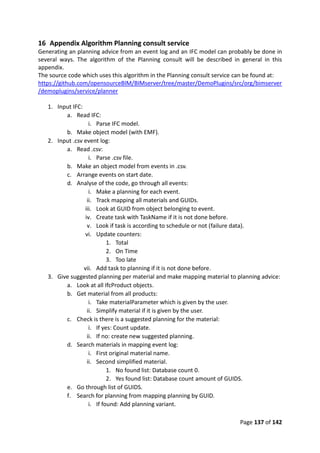 Page 137 of 142
16 Appendix Algorithm Planning consult service
Generating an planning advice from an event log and an IFC model can probably be done in
several ways. The algorithm of the Planning consult will be described in general in this
appendix.
The source code which uses this algorithm in the Planning consult service can be found at:
https://github.com/opensourceBIM/BIMserver/tree/master/DemoPlugins/src/org/bimserver
/demoplugins/service/planner
1. Input IFC:
a. Read IFC:
i. Parse IFC model.
b. Make object model (with EMF).
2. Input .csv event log:
a. Read .csv:
i. Parse .csv file.
b. Make an object model from events in .csv.
c. Arrange events on start date.
d. Analyse of the code, go through all events:
i. Make a planning for each event.
ii. Track mapping all materials and GUIDs.
iii. Look at GUID from object belonging to event.
iv. Create task with TaskName if it is not done before.
v. Look if task is according to schedule or not (failure data).
vi. Update counters:
1. Total
2. On Time
3. Too late
vii. Add task to planning if it is not done before.
3. Give suggested planning per material and make mapping material to planning advice:
a. Look at all IfcProduct objects.
b. Get material from all products:
i. Take materialParameter which is given by the user.
ii. Simplify material if it is given by the user.
c. Check is there is a suggested planning for the material:
i. If yes: Count update.
ii. If no: create new suggested planning.
d. Search materials in mapping event log:
i. First original material name.
ii. Second simplified material.
1. No found list: Database count 0.
2. Yes found list: Database count amount of GUIDS.
e. Go through list of GUIDS.
f. Search for planning from mapping planning by GUID.
i. If found: Add planning variant.
 