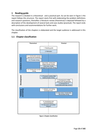 Page 13 of 142
1 Reading guide
The research is divided in a theoretical- and a practical part. As can be seen in Figure 1 the
report follows this structure. The report starts first with elaborating the problem definitions
and research questions, thereafter a literature review (theoretical) is depicted followed by a
description of the development of several tools and case studies (practical). The report ends
with conclusions and recommendations for further work.
The classification of the chapters is elaborated and the target audience is addressed in this
chapter.
1.1 Chapter classification
Figure 1 Chapter classification
 