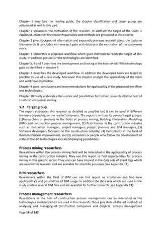 Page 14 of 142
Chapter 1 describes the reading guide, the chapter classification and target group are
addressed as well in this part.
Chapter 2 elaborates the motivation of the research. In addition the target of the study is
explained. Moreover the research questions and methods are grounded in this chapter.
Chapter 3 gives background information and expounds previous research about the topics in
the research. It concludes with research gabs and elaborates the motivation of the study even
more.
Chapter 4 elaborates a proposed workflow which gives methods to reach the target of this
study. In addition gabs in current technologies are identified.
Chapter 5, 6 and 7 describes the development and testing of the tools which fill the technology
gabs as identified in chapter 4.
Chapter 8 describes the developed workflow. In addition the developed tools are tested in
practice by use of a case study. Moreover this chapter analysis the applicability of the tools
and workflows in practice.
Chapter 9 gives conclusions and recommendations for applicability of the proposed workflow
and technologies.
Chapter 10 finally elaborates discussions and possibilities for further research into the field of
construction process mining.
1.2 Target group
The report elaborates this research as detailed as possible but it can be used in different
manners depending on the reader‘s interests. The report is written for several target groups:
(1)Researchers or students in the fields of process mining, Building Information Modelling
(BIM) and construction process management, (2) Practitioners in the construction industry
such as contractors managers, project managers, project planners and BIM managers, (3)
Software developers focussed on the construction industry, (4) Consultants in the field of
Business Process improvement, and (5) innovators or people who follow the development of
state-of-the-art technologies and accompanying possibilities.
Process mining researchers
Researchers within the process mining field will be interested in the applicability of process
mining in the construction industry. They use this report to find opportunities for process
mining in this specific sector. They also can have interest in the data sets of event logs which
are used in this research and are available for scientific purposes (see Appendix 14).
BIM researchers
Researchers within the field of BIM can use this report as inspiration and find new
applicability’s and possibilities of BIM usage. In addition the data sets which are used in the
study contain several BIM files and are available for further research (see Appendix 14).
Process management researchers
Researchers in the field of construction process management can be interested in the
technologies and tools which are used in this research. Those give state-of-the-art methods of
analysing and managing of construction companies and projects. Process management
 