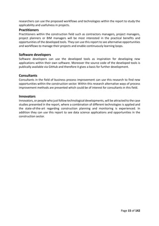 Page 15 of 142
researchers can use the proposed workflows and technologies within the report to study the
applicability and usefulness in projects.
Practitioners
Practitioners within the construction field such as contractors managers, project managers,
project planners or BIM managers will be most interested in the practical benefits and
opportunities of the developed tools. They can use this report to see alternative opportunities
and workflows to manage their projects and enable continuously learning loops.
Software developers
Software developers can use the developed tools as inspiration for developing new
applications within their own software. Moreover the source code of the developed tools is
publically available via GitHub and therefore it gives a basis for further development.
Consultants
Consultants in the field of business process improvement can use this research to find new
opportunities within the construction sector. Within this research alternative ways of process
improvement methods are presented which could be of interest for consultants in this field.
Innovators
Innovators, or people who just follow technological developments, will be attracted to the case
studies presented in the report, where a combination of different technologies is applied and
the state-of-the-art regarding construction planning and monitoring is experienced. In
addition they can use this report to see data science applications and opportunities in the
construction sector.
 