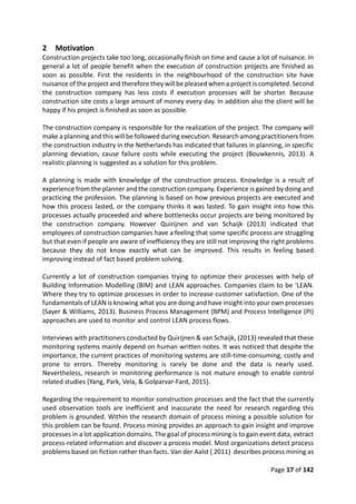 Page 17 of 142
2 Motivation
Construction projects take too long, occasionally finish on time and cause a lot of nuisance. In
general a lot of people benefit when the execution of construction projects are finished as
soon as possible. First the residents in the neighbourhood of the construction site have
nuisance of the project and therefore they will be pleased when a project is completed. Second
the construction company has less costs if execution processes will be shorter. Because
construction site costs a large amount of money every day. In addition also the client will be
happy if his project is finished as soon as possible.
The construction company is responsible for the realization of the project. The company will
make a planning and this will be followed during execution. Research among practitioners from
the construction industry in the Netherlands has indicated that failures in planning, in specific
planning deviation, cause failure costs while executing the project (Bouwkennis, 2013). A
realistic planning is suggested as a solution for this problem.
A planning is made with knowledge of the construction process. Knowledge is a result of
experience from the planner and the construction company. Experience is gained by doing and
practicing the profession. The planning is based on how previous projects are executed and
how this process lasted, or the company thinks it was lasted. To gain insight into how this
processes actually proceeded and where bottlenecks occur projects are being monitored by
the construction company. However Quirijnen and van Schaijk (2013) indicated that
employees of construction companies have a feeling that some specific process are struggling
but that even if people are aware of inefficiency they are still not improving the right problems
because they do not know exactly what can be improved. This results in feeling based
improving instead of fact based problem solving.
Currently a lot of construction companies trying to optimize their processes with help of
Building Information Modelling (BIM) and LEAN approaches. Companies claim to be ‘LEAN.
Where they try to optimize processes in order to increase customer satisfaction. One of the
fundamentals of LEAN is knowing what you are doing and have insight into your own processes
(Sayer & Williams, 2013). Business Process Management (BPM) and Process Intelligence (PI)
approaches are used to monitor and control LEAN process flows.
Interviews with practitioners conducted by Quirijnen & van Schaijk, (2013) revealed that these
monitoring systems mainly depend on human written notes. It was noticed that despite the
importance, the current practices of monitoring systems are still-time-consuming, costly and
prone to errors. Thereby monitoring is rarely be done and the data is nearly used.
Nevertheless, research in monitoring performance is not mature enough to enable control
related studies (Yang, Park, Vela, & Golparvar-Fard, 2015).
Regarding the requirement to monitor construction processes and the fact that the currently
used observation tools are inefficient and inaccurate the need for research regarding this
problem is grounded. Within the research domain of process mining a possible solution for
this problem can be found. Process mining provides an approach to gain insight and improve
processes in a lot application domains. The goal of process mining is to gain event data, extract
process-related information and discover a process model. Most organizations detect process
problems based on fiction rather than facts. Van der Aalst ( 2011) describes process mining as
 