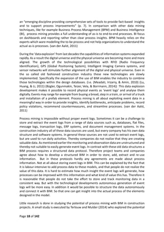 Page 18 of 142
an “emerging discipline providing comprehensive sets of tools to provide fact-based insights
and to support process improvements” (p. 7). In comparison with other data mining
techniques, like for example Business Process Management (BPM) and Business Intelligence
(BI), process mining provides a full understanding of as-is to end-to-end processes. BI focus
on dashboards and reporting rather than clear process insights. BPM heavily relies on the
experts which ware modelling the to-be process and not help organizations to understand the
actual as-is processes. (van der Aalst, 2011)
During the ‘data explosion’ from last decades the capabilities of information systems expanded
rapidly. As a result the digital universe and the physical universe are becoming more and more
aligned. The growth of the technological possibilities with RFID (Radio Frequency
Identification), GPS (Global Positioning System), Intelligent Imaging Camera systems, and
sensor networks will stimulate further alignment of the digital and physical universe. Even in
the so called old fashioned construction industry these new technologies are slowly
implemented. Specifically the expansion of the use of BIM enables the industry to combine
those technologies within the design databases. (i.e. (Meadati, Irizarry, & Amin, 2010) (Lu,
Huang, & Li, 2011) (Bügler, Ogunmakin, Teizer, Vela, & Borrmann, 2014)) This data explosion
development makes it possible to record physical events as ‘event logs’ and analyse them
digitally. Events may range for example from buying a bread, step in a train, or arrival of a truck
and installation of a prefab element. Process mining is all about exploiting event data in a
meaningful way in order to provide insights, identify bottlenecks, anticipate problems, record
policy violations, recommend countermeasures, and streamline processes. (van der Aalst,
2011)
Process mining is impossible without proper event logs. Sometimes it can be a challenge to
store and extract the event logs from a range of data sources such as, databases, flat files,
message logs, transaction logs, ERP systems, and document management systems. In the
construction industry all of these data sources are used, but every company has his own data
structure and software systems. In general these sources are not used to extract event logs,
but are used to run daily activities. Thereby companies do not realize that they are creating
valuable data. As mentioned earlier the monitoring and observation data are unstructured and
thereby not suitable to easily generate event logs. In contrast with these old data structures a
BIM process requires a structured data protocol. Therefore project teams and companies
agree about how to develop a structured BIM in order to store, add, extract and re-use
information. But in these protocols hardly any agreements are made about process
information. Not at all about storing event logs in BIM. This can be explained by the fact that
it is labour-intensive to add process data to these models, and that people do not realize the
value of this data. It is hard to estimate how much insight the event logs will generate, how
processes can be improved with this information and what kind of value this has. Therefore it
is reasonable that people do not take the effort to store and track monitoring data in a
consistent way. But with the technological developments autonomous generation of event
logs will be more easy. In addition it would be possible to structure the data autonomously
and connect it with BIM. So that one can get insight into the actual process of the elements
designed in the model.
Little research is done in studying the potential of process mining with BIM in construction
projects. A small study is executed by Terlouw and Mulder (2014) who explored the potential
 