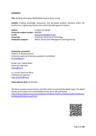 Page 1 of 142
Colophon
Title: Building Information Model (BIM) based process mining
Subtitle: Enabling knowledge reassurance and fact-based problem discovery within the
Architecture, Engineering, Construction and Facility Management Industry
Author: S. (Stijn) van Schaijk
University student number: 0856091
E-mail: stijnvanschaijk@gmail.com
University: Eindhoven University of Technology
Graduation program: Master Construction Management and Engineering
Graduation committee:
Prof.dr.ir. B. (Bauke) de Vries
University supervisor (chairman graduation committee)
b.d.vries@tue.nl
Dr.dipl.-ing J. (Jakob) Beetz
University supervisor
j.beetz@tue.nl
Ir. L.A.H.M. (Léon) van Berlo
TNO External supervisor
Leon.vanberlo@tno.nl
Thesis defence Date: 01-03-2016
This thesis contains several pictures and URLs which are intended for digital usage. The digital
version of this report can be downloaded via the link or QR-code below:
https://www.dropbox.com/s/ww1htr6kahuv7l7/Master%20Thesis%20Stijn%20van%20Schaij
k%20Digital%20Version.pdf?dl=0
 