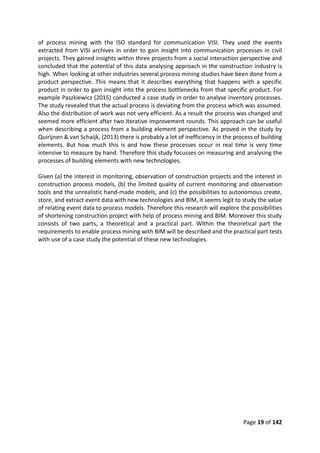 Page 19 of 142
of process mining with the ISO standard for communication VISI. They used the events
extracted from VISI archives in order to gain insight into communication processes in civil
projects. They gained insights within three projects from a social interaction perspective and
concluded that the potential of this data analysing approach in the construction industry is
high. When looking at other industries several process mining studies have been done from a
product perspective. This means that it describes everything that happens with a specific
product in order to gain insight into the process bottlenecks from that specific product. For
example Paszkiewicz (2015) conducted a case study in order to analyse inventory processes.
The study revealed that the actual process is deviating from the process which was assumed.
Also the distribution of work was not very efficient. As a result the process was changed and
seemed more efficient after two iterative improvement rounds. This approach can be useful
when describing a process from a building element perspective. As proved in the study by
Quirijnen & van Schaijk, (2013) there is probably a lot of inefficiency in the process of building
elements. But how much this is and how these processes occur in real time is very time
intensive to measure by hand. Therefore this study focusses on measuring and analysing the
processes of building elements with new technologies.
Given (a) the interest in monitoring, observation of construction projects and the interest in
construction process models, (b) the limited quality of current monitoring and observation
tools and the unrealistic hand-made models, and (c) the possibilities to autonomous create,
store, and extract event data with new technologies and BIM, it seems legit to study the value
of relating event data to process models. Therefore this research will explore the possibilities
of shortening construction project with help of process mining and BIM. Moreover this study
consists of two parts, a theoretical and a practical part. Within the theoretical part the
requirements to enable process mining with BIM will be described and the practical part tests
with use of a case study the potential of these new technologies.
 