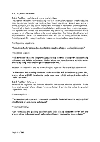 Page 20 of 142
2.1 Problem definition
2.1.1 Problem analysis and research objectives
The problem where this study is focussing on is that construction processes too often deviate
from planning and thereby take too long. Even though practitioners know it went wrong in
previous projects, still they do not improve this processes or adjust their planning formats.
Theoretically it should be possible to identify failures and improve them in future projects so
that a process will succeed in a most efficient way. Practically this is very difficult to realize
because a lot of factors influence the construction time. The failure identification and
improvement of construction processes is studied with process mining techniques and BIM.
The objective of this research is split into two parts, a theoretical and a practical target.
The theoretical objective is:
“To realize a shorter construction time for the execution phase of construction projects”
The practical target is:
“To determine bottlenecks and planning deviations (-and their causes) with process mining
techniques and Building Information Models within the execution phase of construction
projects by using autonomously gained observation data.”
Based on the theoretical- and the practical target a hypothesis for this study is determined:
“If bottlenecks and planning deviations can be identified with autonomously gained data,
process mining and BIM, the planning can be made more realistic and construction projects
can be shortened.”
2.1.2 Problem definition
Based on the objectives two problem definitions are defined. Problem definition 1 is the
theoretical approach of the subject. Problem definition 2 is defined to realize the practical
target of this study.
Problem definition 1:
“Can execution processes from construction projects be shortened based on insights gained
with BIM and process mining techniques?”
Problem definition 2:
“Can bottlenecks and planning deviations (and their causes) be identified with BIM and
process mining techniques (which are) employed in early construction process stages?”
 