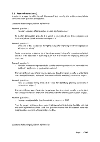 Page 21 of 142
2.2 Research question(s)
In order to achieve the objectives of this research and to solve the problem stated above
several research questions are specified.
Questions that belong to problem definition 1:
Research question 1:
- How can processes of construction projects be characterized?
To shorten construction projects it is useful to understand how these processes are
structured, characterized and executed in practice.
Research question 2:
- What kind of data can be used during the analysis for improving construction processes
with process mining?
During construction projects a lot of data is generated, it is useful to understand which
data has to be described in event logs such that it is valuable for improving execution
processes.
Research question 3:
- How can process mining methods be used for analysing automatically harvested data
to identify bottlenecks in construction projects?
There are different ways of analysing the gathered data, therefore it is useful to understand
how the algorithms work and which ones are suitable for analysing construction projects.
Research question 4:
- How can process mining methods be used for identifying planning deviations in
construction projects?
There are different ways of analysing the gathered data, therefore it is useful to understand
how the algorithms work and which ones are suitable for analysing construction projects.
Research question 5:
- How can process data be linked or related to elements in BIM?
From the answers on the questions above it is known what kind of data should be collected
and which algorithms could be used. This question answers how this data can be related
to construction elements which are stored in BIM.
Questions that belong to problem definition 2:
 