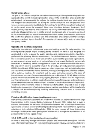 Page 27 of 142
Construction phase
The goal of the construction phase is to realize the building according to the design which is
approved with a permit during the preparation phase. In the construction phase a contractor
gets involved. He is responsible for realizing the building, in order to do so a lot of activities
are delegated to subcontractors. So during the construction phase a lot of specialists with
various competences are involved to build the buildings. To identify the complexity and variety
of parties which should be managed: Electricians, Plumbers, Painters, Bricklayers, Roof
coverer, Glazier, Tiler, etcetera. Those specialist are usually contracted with short term project
contracts. It happens that even in middle- or small sized projects a lot of contracts are signed
by the main contractor. As a result the management of all parties, processes and activities in
the construction phase is a complex task. The construction phase ends when the building is
ready and a handover form is signed off. This procedure is involved with a series of inspections
and quality checks.
Operate and maintenance phase
During the operation and maintenance phase the building is used for daily activities. The
building should function proper according to the functions for which it was designed and
constructed. In order to assure the quality operation and maintenance activities have to be
performed like: Cleaning, Elevator maintenance, Electrical replacements, Painting, etcetera.
Like in the construction phase these tasks are often outsourced to specialized organizations.
As a consequence a wide spectrum of contracts have to be arranged. Optionally a property is
transferred of ownership. Before selling potential buyers are interested in information about
the property. In order to assess the value of the property a property condition assessment
(PCA) is done (Straub, 2009). Several aspects are taken into account such as: building location
and site, structural elements, interior elements, roofing, plumbing systems, electrical systems,
safety systems, etcetera. An important part for value estimating concerns the costs of
immediate and necessary future repairs to building parts (Picard et al., 2014). A PCA provides
precise information about the state of a property, therefor it is often a basis for negotiations
and financial planning. In addition also the financial archives of the operate and maintenance
phase is key information for potential buyers that need to value the profitability of a property.
Therefore several documents related to financial aspects have to be prepared. In case of large
buildings the management of such documents and involved organizations within this phase is
a complex task. As well as capturing, updating, and resolving customer issues is a crucial and
demanding process.
Problem identification in construction processes
From previous chapters it is clear that the construction industry can be characterized with large
fragmentation. In this regard, (Caldas, Soibelman, & Gasser, 2005) notice that in such a
dynamic environment the exchange of information between two organization information
systems and sources is crucial for efficient project management. However there is a growing
adoption of tech solutions (JBKnowledge, 2015) in order manage all those information
exchanges. More specific BIM is gaining more momentum to manage the requirements of all
parties in order to make a good design.
3.1.2 BIM and IT systems adoption in construction
In order to effectively manage construction projects and stakeholders throughout their life
cycle information technology (IT) systems in the construction industry are implemented more
 