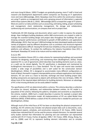 Page 28 of 142
and more (Jung & Gibson, 1999) IT budgets are gradually growing, more IT staff is hired and
research and development departments within companies are focusing on IT applications
more and more (JBKnowledge, 2015). Nowadays most firms within the construction industry
are using IT systems as management tools and a growing amount of information is captured
within those systems (Ma & Lu, 2010). JBKnowledge (2015) surveyed the usage of IT systems.
Most are used to run daily activities such as accounting, estimating, biding, project scheduling
and management, client relationship management, file storage and collaboration,
conferencing and communications, on company level and on project level.
Traditionally 2D CAD drawings and documents where used in order to express the projects
design. Now intelligent building databases within BIM environments are created in order to
manage the essential building design and project data throughout the buildings life cycle.
Growing computer performances contributed to growth of BIM platforms and applications
(JBKnowledge, 2015). Over last year’s BIM technology has been developed rapidly and a broad
variety of programs used by different disciplines such as architects and structural engineers
makes collaborations difficult. Varying file formats lose reliability as they are exchanged across
platforms and software. To combat this inefficiency the Industry Foundation Class (IFC) is
developed. Nowadays IFC tends to be mature and has widely been used.
3.1.2.1 IFC
Industry Foundation Classes (IFC) is a data schema for representing buildings and associated
activities for designing, constructing, and maintaining them (BuildingSmart, 2016a). Simply
explained IFC is a set of agreements which describes how building elements (such as a door,
or a wall) can be stored digitally. The IFC specification is developed and maintained by
buildingSmart International as a ‘Data Standard’. The IFC open and neutral data standard
enables a wide range of possibilities and is well suited for the construction domain
(BuildingSmart, 2016a). IFC is designed to accommodate many different configurations or
levels of detail, therewith it supports interoperability across software applications and industry
domains. IFC can serve as a basis to describe, exchange and share building project data.
Building components are expressed as objects with attributes (Tah, Carr, & Howes, 1999). IFC
allows most of the required object definitions for building elements. Moreover an advantage
of IFC is that missing attributes can be easily added if needed.
The specifications of IFC are determined within a schema. This schema describes a collection
of entities (or classes), attributes, and relationships between entities. An IFC model is a
population of the schema, following the patterns, templates and constraints as stipulated by
the schema. (Liebich, 2009) Such a model describes in practice for example a project data
model or a building information model. All implementations of IFC are called Model View
Definition (MVD). A MVD defines a subset of the IFC schema that is needed for particular use
(BuildingSmart, 2016a).
Although much of the initial focus of IFC has been on describing the physical components of
buildings, the IFC schema also includes non-physical project data such as documents, costs,
organisational aspects, schedules, and construction resources (T. M. Froese, 1999). Several
studies have indicated that IFC can be used for process related intensions. For example several
early studies claimed that information for planning and cost estimation can represented
usefully with IFC (T. Froese, Fischer, & Ggrober, 1999; T. M. Froese, 1999). Zhang, Zhang, Hu,
and Lu, (2008) used IFC to represent building element information and to simulate
 