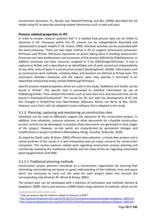 Page 29 of 142
construction processes. Fu, Aouad, Lee, Mashall-Ponting, and Wu, (2006) described the nD
model using IFC to describe planning related information such as task and costs.
Process related properties in IFC
In order to answer research question five3 it is studied how process data can be linked to
elements in IFC. Processes within the IFC scheme can be independently described and
represented in project models (T. M. Froese, 1999). Schedule activities can be associated with
the work processes. There are two major entities in IFC to support construction processes:
IfcProcess and IfcTask. IfcProcess represents an action taking place in building construction.
Processes can have predecessors and successors of the process defined by IfcRelSequence. In
addition processes can have resources assigned to it by IfcRelAssignsToProcess. A task is
captures in IfcTask and is described as an identifiable unit of work carried out independently
of any other units of work in a construction project (BuildingSmart, 2016b). Information such
as construction work methods, schedule dates, and duration are defined at IfcTask level. The
association between processes and the objects upon they operate is described in an
objectified relationship entity named IfcRelAssignToProcess.
Specific process related properties which are used in this study, TaskName and TaskID, can be
found in IfcTask4. The specific task is connected to schedule information by use of
IfcRelAssignsTasks. Time-related information such as task start time and task end time can be
found in IfcScheduleTimeControl5. This counts for IFC 2x3, with the development of IFC 2x4
this changed in IfcTaskTime (van Merriënboer, Dijkmans, Klerks, van Berlo, & Ree, 2013).
However since 2x4 is still not adopted in every software 2x3 is adopted in this study.
3.1.3 Planning, capturing and monitoring on construction sites
Schedules can be used to effectively support the execution of the construction project. In
addition, time schedules, resource schemes, or other documents for a feasible construction
process control can be developed. In practice those documents are generated in early stages
of the project. However, on-site works are characterized by permanent changes and
modifications in project conditions (Mikulakova, König, Tauscher, & Beucke, 2010).
As stated by (Saidi, Lytle, & Stone, 2003) efficient data collection, a timely data analysis and a
communication of the results in a well interpreted way are major concerns for construction
companies. This section explores related work regarding construction process planning and
monitoring reviewing the traditional methods and the state-of-the-art regarding automated
planning generation with BIM.
3.1.3.1 Traditional planning methods
Construction project planners contribute to a construction organisation by ensuring that
estimating and tendering are based on good understanding of the methods, time and space
which are necessary to carry out the tasks for each project taken into account the
corresponding risks (Graham M. Winch & Kelsey, 2005).
The project plan can be developed with a plethora of techniques and methods (Kenley &
Seppänen, 2009). Harris and Ioannou, (1998) listed a long selection of methods, which can be
3
“How can process data be linked or related to elements in BIM?”
4
http://www.buildingsmart-tech.org/ifc/IFC2x3/TC1/html/ifcprocessextension/diagrams/diagram_0003.htm
5
http://www.buildingsmart-tech.org/ifc/IFC2x3/TC1/html/ifcprocessextension/diagrams/diagram_0002.htm
 