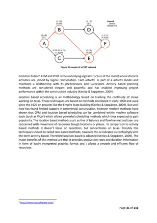 Page 31 of 142
Figure 3 Example of a PERT network
Common to both CPM and PERT is the underlying logical structure of the model where discrete
activities are joined by logical relationships. Each activity is part of a activity model and
maintains a relationship with its predecessors and successors. Activity based planning
methods are considered elegant and powerful and has enabled improving project
performance within the construction industry (Kenley & Seppänen, 2009).
Location based scheduling is an methodology based on tracking the continuity of crews
working on tasks. Those techniques are based on methods developed in early 1900 and used
since the 1929 on projects like the Empire State Building (Kenley & Seppänen, 2009). But until
now has found limited support in commercial construction, however modern methods have
shown that CPM and location based scheduling can be combined within modern software
tools (such as Vico6) which allows powerful scheduling methods which thus expected to gain
popularity. The location based methods such as line of balance and flowline method (see are
concerned with movement of resources trough locations or places. In comparison to activity
based methods it doesn’t focus on repetition, but concentrates on tasks. Possibly this
techniques should be called task-based methods, however this is indicated as confusingly with
the term activity-based. Therefore location-based is adopted (Kenley & Seppänen, 2009). The
major benefits of this method are that it provides production rates and duration information
in form of easily interpreted graphics format and t allows a smooth and efficient flow of
resources.
6
http://www.vicosoftware.com/
 