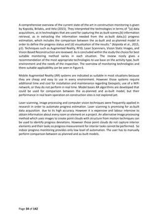 Page 34 of 142
A comprehensive overview of the current state-of-the-art in construction monitoring is given
by Kopsida, Brilakis, and Vela (2015). They interpreted the technologies in terms of “(a) data
acquisitions, as in technologies that are used for capturing the as-built scenes,(b) information
retrieval, as in extracting the information needed from the as-built data,(c) progress
estimation, which includes the comparison between the as-built and as-planned model in
order to define the progress status and (d) visualisation of the results.” (Kopsida et al., 2015,
p1). Techniques such as Augmented Reality, RFID, Laser Scannners, Vision Static Images, and
Vision Based Reconstruction are reviewed. As is concluded within the study the choice for best
suitable monitoring method varies in each situation. The review nicely gives a
recommendation of the most appropriate technologies to use base on the activity type, built
environment and the needs of the inspection. The overview of monitoring technologies and
there suitable applicability can be seen in Figure 6.
Mobile Augmented Reality (AR) systems are indicated as suitable in most situations because
they are cheap and easy to use in every environment. However those systems require
additional time and cost for installation and maintenance regarding Geospots, use of a WiFi
network, or they do not perform in real time. Model bases AR algorithms are developed that
could be used for comparison between the as-planned and as-built model, but their
performance in real team operation on construction sites is not explored yet.
Laser scanning, image processing and computer vision techniques were frequently applied in
research in order to automate progress estimation. Laser scanning is promising for as-built
data acquisition due to its high accuracy. However it is expensive and labour intensive to
obtain information about every room or element on a project. An alternative image processing
method which uses images to create point clouds with structure from motion techniques can
be used to identify progress deviations. However those point clouds do not capture interior
elements and their tasks so progress measurement for interior tasks cannot be performed. So
indoor progress monitoring provides only low level of automation. The user has to manually
perform comparison between as-planned and as-built models.
 