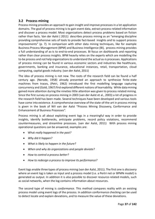 Page 37 of 142
3.2 Process mining
Process mining provides an approach to gain insight and improve processes in a lot application
domains. The goal of process mining is to gain event data, extract process-related information
and discover a process model. Most organizations detect process problems based on fiction
rather than facts. Van der Aalst ( 2011) describes process mining as an “emerging discipline
providing comprehensive sets of tools to provide fact-based insights and to support process
improvements” (p. 7). In comparison with other data mining techniques, like for example
Business Process Management (BPM) and Business Intelligence (BI), process mining provides
a full understanding of as-is to end-to-end processes. BI focus on dashboards and reporting
rather than clear process insights. BPM heavily relies on the experts which are modelling the
to-be process and not help organizations to understand the actual as-is processes. Applications
of process mining can be found in various economic sectors and industries like healthcare,
governments, banking and insurance, educational instances, retail, transportation, cloud
computing, capital goods industry. (van der Aalst, 2011)
The idea of process mining is not new. The roots of the research field can be found a half
century ago. (Nerode, 1958) already presented an approach to synthesize finite-state
machines from traces, (Petri, 1962) introduced the first modelling language capturing
concurrency and (Gold, 1967) first explored different notions of learnability. While data mining
gained more attention during the nineties little attention was given to process related mining.
Since the first survey on process mining in 2003 (van der Aalst et al., 2003) a lot of progress in
the research field has been made. Several techniques have been developed and various tools
have come into existence. A comprehensive overview of the state-of-the-art in process mining
is given in the book of Wil van der Aalst “Process Mining Discovery, Conformance and
Enhancement of Business Processes”.
Process mining is all about exploiting event logs in a meaningful way in order to provide
insights, identify bottlenecks, anticipate problems, record policy violations, recommend
countermeasures, and streamline processes. (van der Aalst, 2011) With process mining
operational questions can be answered, examples are:
 What really happened in the past?
 Why did it happen?
 What is likely to happen in the future?
 When and why do organizations and people deviate?
 How to control a process better?
 How to redesign a process to improve its performance?
Event logs enable three types of process mining (van der Aalst, 2011). The first one is discovery
where an event log is taken as input and a process model (i.e. a Pertri net or BPMN model) is
generated as output. In addition it is also possible to discover resource-related models, such
as social networks, when the log contains information about resources.
The second type of mining is conformance. This method compares reality with an existing
process model using event logs of the process. In addition conformance checking can be used
to detect locate and explain deviations, and to measure the value of these deviations.
 