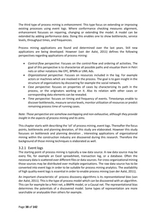 Page 38 of 142
The third type of process mining is enhancement. This type focus on extending or improving
existing processes using event logs. Where conformance checking measures alignment,
enhancement focusses on repairing, changing or extending the model. A model can be
extended by adding performance data. Doing this enables one to show bottlenecks, service
levels, throughput times, and frequencies.
Process mining applications are found and determined over the last years. Still new
applications are being developed. However (van der Aalst, 2011) defines the following
perspectives regarding applications of process mining:
 Control-flow perspective: Focuses on the control-flow and ordering of activities. The
goal of this perspective is to characterize all possible paths and visualize them in Petri
nets or other notations like EPC, BPMN or UML Ads.
 Organizational perspective: Focuses on resources included in the log. For example
actors or machines which are involved in the process. The goal is to gain insight in the
structure of organizations by discovering for example the social network.
 Case perspective: focuses on properties of cases by characterizing its path in the
process, or the originators working on it. Also its relation with other cases or
corresponding data elements can be revealed.
 Time perspective: focuses on timing and frequency of events. Timestamps enable to
discover bottlenecks, measure service levels, monitor utilization of resources or predict
remaining process time of running cases.
Note: Those perspective are somehow overlapping and non-exhaustive, although they provide
insight in the aspects of process mining and its aims.
This chapter starts with describing the ‘oil’ of process mining, event logs. Thereafter the focus
points, bottlenecks and planning deviation, of this study are elaborated. However this study
focusses on bottleneck and planning deviation , interesting applications of organizational
mining within the construction industry are discovered during this research. Therefore the
background of those mining techniques is elaborated as well.
3.2.1 Event logs
The starting point of process mining is typically a raw data source. A raw data source may be
every file, for example an Excel spreadsheet, transaction log, or a database. Often the
necessary data is scattered over different files or data sources. For cross-organizational mining
those sources may be distributed over multiple organisations. The raw data source has to be
converted into event logs in order to be suitable for process mining analytics. The availability
of high quality event logs is essential in order to enable process mining (van der Aalst, 2011).
An important characteristic of process discovery algorithms is its representational bias (van
der Aalst, 2011). This is the type of process model which can be discovered with an algorithm.
This can for example be a Petri net, a BMPN model, or a Causal net. The representational bias
determines the potentials of a discovered model. Some types of representation are more
searchable or analysable then others for example.
 