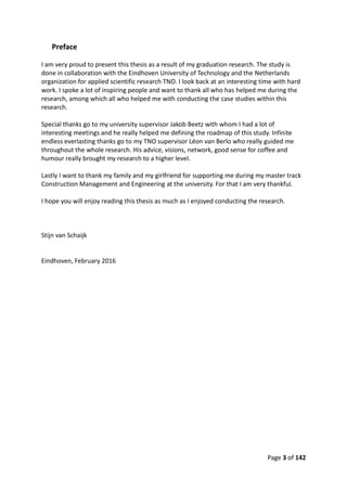 Page 3 of 142
Preface
I am very proud to present this thesis as a result of my graduation research. The study is
done in collaboration with the Eindhoven University of Technology and the Netherlands
organization for applied scientific research TNO. I look back at an interesting time with hard
work. I spoke a lot of inspiring people and want to thank all who has helped me during the
research, among which all who helped me with conducting the case studies within this
research.
Special thanks go to my university supervisor Jakob Beetz with whom I had a lot of
interesting meetings and he really helped me defining the roadmap of this study. Infinite
endless everlasting thanks go to my TNO supervisor Léon van Berlo who really guided me
throughout the whole research. His advice, visions, network, good sense for coffee and
humour really brought my research to a higher level.
Lastly I want to thank my family and my girlfriend for supporting me during my master track
Construction Management and Engineering at the university. For that I am very thankful.
I hope you will enjoy reading this thesis as much as I enjoyed conducting the research.
Stijn van Schaijk
Eindhoven, February 2016
 