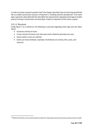 Page 39 of 142
In order to answer research question two9 this chapter describes how an event log should look
like to enable construction process mining from a ‘building element perspective’. First event
logs in general is described shortly, thereafter the requirements regarding event logs to enable
process mining in construction are described. Finally an indication of the results is given.
3.2.1.1 Structure
Using Figure 7 as a reference, the following is assumed regarding event logs (van der Aalst,
2011):
 A process consists of cases.
 A case consists of events such that each event related to precisely one case.
 Events within a case are ordered.
 Events can have attributes. Examples of attributes are activity, time, costs, and
resource.
9 “What kind of data can be used during the analysis for improving construction processes with process mining?”
 