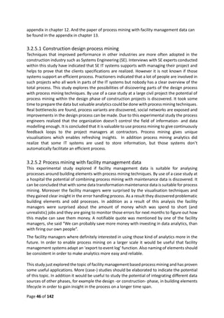Page 46 of 142
appendix in chapter 12. And the paper of process mining with facility management data can
be found in the appendix in chapter 13.
3.2.5.1 Construction design process mining
Techniques that improved performance in other industries are more often adopted in the
construction industry such as Systems Engineering (SE). Interviews with SE experts conducted
within this study have indicated that SE IT systems supports with managing their project and
helps to prove that the clients specifications are realized. However it is not known if those
systems support an efficient process. Practioners indicated that a lot of people are involved in
such projects who all work in parts of the IT systems but nobody has a clear overview of the
total process. This study explores the possibilities of discovering parts of the design process
with process mining techniques. By use of a case study at a large civil project the potential of
process mining within the design phase of construction projects is discovered. It took some
time to prepare the data but valuable analytics could be done with process mining techniques.
Real bottlenecks are found, process variants are discovered, social networks are exposed and
improvements in the design process can be made. Due to this experimental study the process
engineers realized that the organization doesn’t control the field of information- and data
modelling enough. It is concluded that it is valuable to use process mining to give continuously
feedback loops to the project managers at contractors. Process mining gives unique
visualisations which enables refreshing insights. In addition process mining analytics did
realize that some IT systems are used to store information, but those systems don’t
automatically facilitate an efficient process.
3.2.5.2 Process mining with facility management data
This experimental study explored if facility management data is suitable for analysing
processes around building elements with process mining techniques. By use of a case study at
a hospital the potential of combining process mining with maintenance data is discovered. It
can be concluded that with some data transformation maintenance data is suitable for process
mining. Moreover the facility managers were surprised by the visualisation techniques and
they gained clear insight in the error handling process. As a result they discovered problematic
building elements and odd processes. In addition as a result of this analysis the facility
managers were surprised about the amount of money which was spend to short (and
unrealistic) jobs and they are going to monitor those errors for next months to figure out how
this maybe can save them money. A notifiable quote was mentioned by one of the facility
managers, she said “We can probably save more money with investing in data analytics, than
with firing our own people”.
The facility managers where definitely interested in using those kind of analytics more in the
future. In order to enable process mining on a larger scale it would be useful that facility
management systems adapt an ‘export to event log’ function. Also naming of elements should
be consistent in order to make analytics more easy and reliable.
This study just explored the topic of facility management based process mining and has proven
some useful applications. More (case-) studies should be elaborated to indicate the potential
of this topic. In addition it would be useful to study the potential of integrating different data
sources of other phases, for example the design -or construction- phase, in building elements
lifecycle in order to gain insight in the process on a longer time span.
 