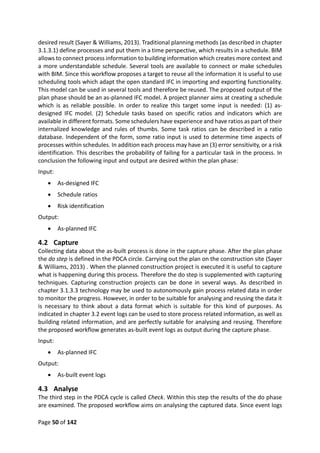 Page 50 of 142
desired result (Sayer & Williams, 2013). Traditional planning methods (as described in chapter
3.1.3.1) define processes and put them in a time perspective, which results in a schedule. BIM
allows to connect process information to building information which creates more context and
a more understandable schedule. Several tools are available to connect or make schedules
with BIM. Since this workflow proposes a target to reuse all the information it is useful to use
scheduling tools which adapt the open standard IFC in importing and exporting functionality.
This model can be used in several tools and therefore be reused. The proposed output of the
plan phase should be an as-planned IFC model. A project planner aims at creating a schedule
which is as reliable possible. In order to realize this target some input is needed: (1) as-
designed IFC model. (2) Schedule tasks based on specific ratios and indicators which are
available in different formats. Some schedulers have experience and have ratios as part of their
internalized knowledge and rules of thumbs. Some task ratios can be described in a ratio
database. Independent of the form, some ratio input is used to determine time aspects of
processes within schedules. In addition each process may have an (3) error sensitivity, or a risk
identification. This describes the probability of failing for a particular task in the process. In
conclusion the following input and output are desired within the plan phase:
Input:
 As-designed IFC
 Schedule ratios
 Risk identification
Output:
 As-planned IFC
4.2 Capture
Collecting data about the as-built process is done in the capture phase. After the plan phase
the do step is defined in the PDCA circle. Carrying out the plan on the construction site (Sayer
& Williams, 2013) . When the planned construction project is executed it is useful to capture
what is happening during this process. Therefore the do step is supplemented with capturing
techniques. Capturing construction projects can be done in several ways. As described in
chapter 3.1.3.3 technology may be used to autonomously gain process related data in order
to monitor the progress. However, in order to be suitable for analysing and reusing the data it
is necessary to think about a data format which is suitable for this kind of purposes. As
indicated in chapter 3.2 event logs can be used to store process related information, as well as
building related information, and are perfectly suitable for analysing and reusing. Therefore
the proposed workflow generates as-built event logs as output during the capture phase.
Input:
 As-planned IFC
Output:
 As-built event logs
4.3 Analyse
The third step in the PDCA cycle is called Check. Within this step the results of the do phase
are examined. The proposed workflow aims on analysing the captured data. Since event logs
 