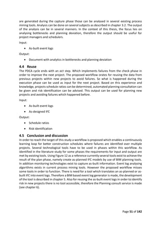Page 51 of 142
are generated during the capture phase those can be analysed in several existing process
mining tools. Analysis can be done on several subjects as described in chapter 3.2. The output
of the analysis can be in several manners. In the context of this thesis, the focus lies on
analysing bottlenecks and planning deviation, therefore the output should be useful for
project managers and schedulers.
Input:
 As-built event logs
Output:
 Document with analytics in bottlenecks and planning deviation
4.4 Reuse
The PDCA cycle ends with an act step. Which implements failures from the check phase in
order to improve the next project. The proposed workflow orates for reusing the data from
previous projects within new projects to avoid failures. So what is happened during the
execution phase can be used as input for the next project. Based on this experience and
knowledge, projects schedule ratios can be determined, automated planning consultation can
be given and risk identification can be advised. This output can be used for planning new
projects and avoiding failures which happened before.
Input:
 As-built event logs
 As-designed IFC
Output:
 Schedule ratios
 Risk identification
4.5 Conclusion and discussion
In order to reach the target of this study a workflow is proposed which enables a continuously
learning loop for better construction schedules where failures are identified over multiple
projects. Several technological tools have to be used in phases within this workflow. As
identified in the literature study for some phases the requirements for input and output are
met by existing tools. Using Figure 12 as a reference currently several tools exist to achieve the
result of the plan phase, namely create as-planned IFC models by use of BIM planning tools.
In addition monitoring technologies exist to capture as-built information. Event log analysing
algorithms exists in current process mining tools. However the proposed workflow misses
some tools in order to function. There is need for a tool which translates an as-planned or as-
built IFC into event logs. Therefore a BIM based event log generator is made, the development
of the tool is described in chapter 5. Also for reusing the as-built event logs in order to identify
risk in new projects there is no tool accessible, therefore the Planning consult service is made
(see chapter 6).
 