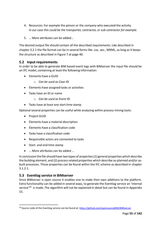 Page 55 of 142
4. Resources: For example the person or the company who executed the activity
In our case this could be the transporter, contractor, or sub-contractor for example.
5. … More attributes can be added…
The desired output file should contain all the described requirements. Like described in
chapter 3.2.1 the file format can be in several forms like .csv, .xes , MXML, as long as it keeps
the structure as described in Figure 7 at page 40.
5.2 Input requirements
In order to be able to generate BIM based event logs with BIMserver the input file should be
an IFC model, containing at least the following information:
 Elements have a GUID
o Can be used as Case ID.
 Elements have assigned tasks or activities
 Tasks have an ID or name
o Can be used as Event ID.
 Tasks have at least one start time stamp
Optional several properties can be useful while analysing within process mining tools:
 Project GUID
 Elements have a material description
 Elements have a classification code
 Tasks have a classification code
 Responsible actors are connected to tasks
 Start- and end time stamp
 … More attributes can be added …
In conclusion the file should have two types of properties (1) general properties which describe
the building element, and (2) process related properties which describe as-planned and/or as-
built processes. Those properties can be found within the IFC scheme as described in chapter
3.1.2.1.
5.3 Eventlog service in BIMserver
Since BIMserver is open source it enables one to make their own additions to the platform.
Extra functionality can be added in several ways, to generate the Eventlog service an ‘internal
service’20 is made. The algorithm will not be explained in detail but can be found in Appendix
15.
20
Source code of the Eventlog service can be found at: https://github.com/opensourceBIM/BIMserver
 