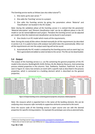 Page 56 of 142
The Eventlog service works as follows (see also video tutorial21):
1. One starts up his own server. 22
2. One adds the ‘Eventlog’ service to a project.
3. One edits the Eventlog service by giving the parameters where ‘Material’ and
‘Classification’ are located in the IFC model.
Note: During the validation phase of the Eventlog service it is noticed that the parameter
‘Material description’ and ‘Element classification code’ can be on different places in the IFC
model or can be named different each project. Therefore the Eventlog service can be adjusted
per model so that the material and classification can be found in each project.
4. One checks in an IFC model which meets all the requirements.
Note: During this study all files where checked manually for all the requirements (as described
in section 5.2). It is useful to have a file analyser tool which does this automatically. When not
all the requirements are met the output event log will not be sound.
5. Automatically the IFC model is analysed by the Eventlog service and an event log (.csv
file) is generated and added as external data to the server. This file can be downloaded.
5.4 Output
The output of the Eventlog service is a .csv file containing the general properties of the IFC
model in the columns: BuildingGUID, GUID, IfcClass, Nl-sfb, Material, Resource. And containing
process related properties in the columns: Task, TaskName, TaskStart, TaskFinish. As can be
seen in Figure 15. Every row contains an event with a specific task as described in the process
properties, which is connected to a building element which is described via the general
properties.
Figure 15 Output Eventlog service containing general properties and process related properties
Note: the resource which is exported here is the name of the building element, this can be
confusing since resources refer normally to supportive elements connected to the event.
Since the source code of the Eventlog service is open source one can edit the desired
properties for specific mining analytics. For example this prototype uses only as-planned tasks,
21
BIMserver Eventlog tutorial: https://www.youtube.com/watch?v=LOJsHvGq-KE
22
More info on how to start your own BIMserver at: https://github.com/opensourceBIM/BIMserver/wiki
 