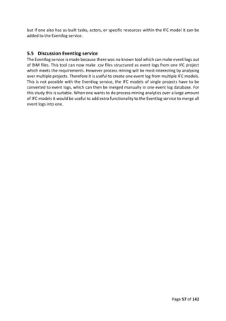 Page 57 of 142
but if one also has as-built tasks, actors, or specific resources within the IFC model it can be
added to the Eventlog service.
5.5 Discussion Eventlog service
The Eventlog service is made because there was no known tool which can make event logs out
of BIM files. This tool can now make .csv files structured as event logs from one IFC project
which meets the requirements. However process mining will be most interesting by analysing
over multiple projects. Therefore it is useful to create one event log from multiple IFC models.
This is not possible with the Eventlog service, the IFC models of single projects have to be
converted to event logs, which can then be merged manually in one event log database. For
this study this is suitable. When one wants to do process mining analytics over a large amount
of IFC models it would be useful to add extra functionality to the Eventlog service to merge all
event logs into one.
 
