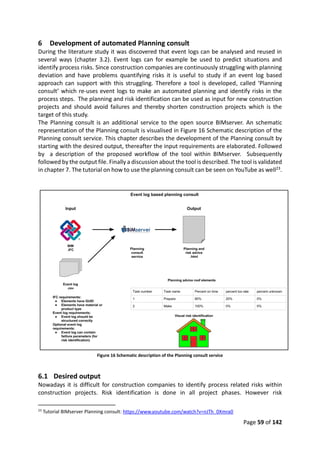 Page 59 of 142
6 Development of automated Planning consult
During the literature study it was discovered that event logs can be analysed and reused in
several ways (chapter 3.2). Event logs can for example be used to predict situations and
identify process risks. Since construction companies are continuously struggling with planning
deviation and have problems quantifying risks it is useful to study if an event log based
approach can support with this struggling. Therefore a tool is developed, called ‘Planning
consult’ which re-uses event logs to make an automated planning and identify risks in the
process steps. The planning and risk identification can be used as input for new construction
projects and should avoid failures and thereby shorten construction projects which is the
target of this study.
The Planning consult is an additional service to the open source BIMserver. An schematic
representation of the Planning consult is visualised in Figure 16 Schematic description of the
Planning consult service. This chapter describes the development of the Planning consult by
starting with the desired output, thereafter the input requirements are elaborated. Followed
by a description of the proposed workflow of the tool within BIMserver. Subsequently
followed by the output file. Finally a discussion about the tool is described. The tool is validated
in chapter 7. The tutorial on how to use the planning consult can be seen on YouTube as well23.
Figure 16 Schematic description of the Planning consult service
6.1 Desired output
Nowadays it is difficult for construction companies to identify process related risks within
construction projects. Risk identification is done in all project phases. However risk
23
Tutorial BIMserver Planning consult: https://www.youtube.com/watch?v=nJTh_0Xmra0
 
