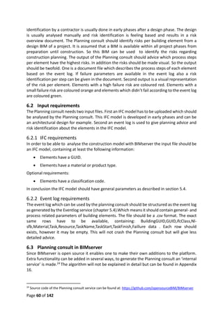 Page 60 of 142
identification by a contractor is usually done in early phases after a design phase. The design
is usually analysed manually and risk identification is feeling based and results in a risk
overview document. The Planning consult should identify risks per building element from a
design BIM of a project. It is assumed that a BIM is available within all project phases from
preparation until construction. So this BIM can be used to identify the risks regarding
construction planning. The output of the Planning consult should advice which process steps
per element have the highest risks. In addition the risks should be made visual. So the output
should be twofold. One is a document file which describes the process steps of each element
based on the event log. If failure parameters are available in the event log also a risk
identification per step can be given in the document. Second output is a visual representation
of the risk per element. Elements with a high failure risk are coloured red. Elements with a
small failure risk are coloured orange and elements which didn’t fail according to the event log
are coloured green.
6.2 Input requirements
The Planning consult needs two input files. First an IFC model has to be uploaded which should
be analysed by the Planning consult. This IFC model is developed in early phases and can be
an architectural design for example. Second an event log is used to give planning advice and
risk identification about the elements in the IFC model.
6.2.1 IFC requirements
In order to be able to analyse the construction model with BIMserver the input file should be
an IFC model, containing at least the following information:
 Elements have a GUID.
 Elements have a material or product type.
Optional requirements:
 Elements have a classification code.
In conclusion the IFC model should have general parameters as described in section 5.4.
6.2.2 Event log requirements
The event log which can be used by the planning consult should be structured as the event log
as generated by the Eventlog service (chapter 5.4).Which means it should contain general- and
process related parameters of building elements. The file should be a .csv format. The exact
same rows have to be available, containing: BuildingGUID,GUID,ifcClass,Nl-
sfb,Material,Task,Resource,TaskName,TaskStart,TaskFinish,Faillure data . Each row should
exists, however it may be empty. This will not crash the Planning consult but will give less
detailed advice.
6.3 Planning consult in BIMserver
Since BIMserver is open source it enables one to make their own additions to the platform.
Extra functionality can be added in several ways, to generate the Planning consult an ‘internal
service’ is made.24 The algorithm will not be explained in detail but can be found in Appendix
16.
24
Source code of the Planning consult service can be found at: https://github.com/opensourceBIM/BIMserver
 