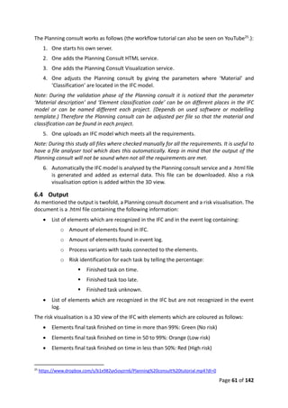 Page 61 of 142
The Planning consult works as follows (the workflow tutorial can also be seen on YouTube25.):
1. One starts his own server.
2. One adds the Planning Consult HTML service.
3. One adds the Planning Consult Visualization service.
4. One adjusts the Planning consult by giving the parameters where ‘Material’ and
‘Classification’ are located in the IFC model.
Note: During the validation phase of the Planning consult it is noticed that the parameter
‘Material description’ and ‘Element classification code’ can be on different places in the IFC
model or can be named different each project. (Depends on used software or modelling
template.) Therefore the Planning consult can be adjusted per file so that the material and
classification can be found in each project.
5. One uploads an IFC model which meets all the requirements.
Note: During this study all files where checked manually for all the requirements. It is useful to
have a file analyser tool which does this automatically. Keep in mind that the output of the
Planning consult will not be sound when not all the requirements are met.
6. Automatically the IFC model is analysed by the Planning consult service and a .html file
is generated and added as external data. This file can be downloaded. Also a risk
visualisation option is added within the 3D view.
6.4 Output
As mentioned the output is twofold, a Planning consult document and a risk visualisation. The
document is a .html file containing the following information:
 List of elements which are recognized in the IFC and in the event log containing:
o Amount of elements found in IFC.
o Amount of elements found in event log.
o Process variants with tasks connected to the elements.
o Risk identification for each task by telling the percentage:
 Finished task on time.
 Finished task too late.
 Finished task unknown.
 List of elements which are recognized in the IFC but are not recognized in the event
log.
The risk visualisation is a 3D view of the IFC with elements which are coloured as follows:
 Elements final task finished on time in more than 99%: Green (No risk)
 Elements final task finished on time in 50 to 99%: Orange (Low risk)
 Elements final task finished on time in less than 50%: Red (High risk)
25
https://www.dropbox.com/s/b1x982yx5oyzrn6/Planning%20consult%20tutorial.mp4?dl=0
 
