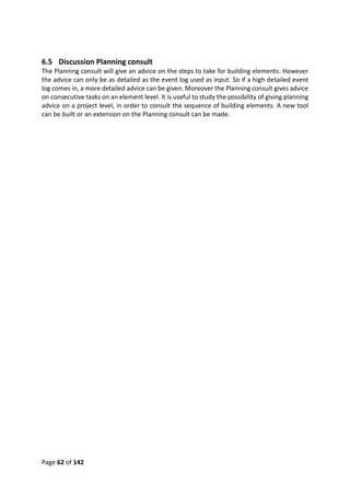 Page 62 of 142
6.5 Discussion Planning consult
The Planning consult will give an advice on the steps to take for building elements. However
the advice can only be as detailed as the event log used as input. So if a high detailed event
log comes in, a more detailed advice can be given. Moreover the Planning consult gives advice
on consecutive tasks on an element level. It is useful to study the possibility of giving planning
advice on a project level, in order to consult the sequence of building elements. A new tool
can be built or an extension on the Planning consult can be made.
 