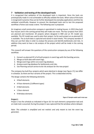 Page 63 of 142
7 Validation and testing of the developed tools
It is recognized that validation of the developed tools is important. Since the tools are
prototypically made it is not achievable to officially validate the tools. When value of the tools
is recognized in practice they can be further developed into everyday applications and then be
validated scientifically. However to present the developed tools and to test the proposed
workflow a fictive case study is done. The following case is proposed:
An imaginary small construction company is specialized in making houses. In 2015 they built
four houses and in the coming period they will make one more. The four projects from 2015
are planned and monitored. All projects where designed in BIM and an IFC model was
available. The IFC model was used to plan their project. So for each project an as-planned IFC
is available. The as-built data is captured and stored in excel sheets. The company wonders if
they can use their data in order to analyse the process and identify bottlenecks and risks. In
addition they want to have a risk analysis of the project which will be made in the coming
period.
This research will answer the questions of the construction company by use of the following
workflow:
1. Convert as-planned IFC of all built projects in event logs with the Eventlog service.
2. Merge as-built data with event logs.
3. Merge event logs within one event log database.
4. Analyse event log database for bottlenecks and risks.
5. Use Planning consult service to do risk analyses for the new project
The company has built four projects which were identical in design (see Figure 17), but differ
in schedule. So there are four variants of the project. This is elaborated shortly.
The design contains the following elements:
 4 Roof elements
 4 Floor elements (2 different types)
 4 Wall elements
 1 Door element
 9 Window elements
Project 1
Project 1 has the schedule as indicated in Figure 18. For each element a preparation task and
an make task is assumed. During the project it was captured that the windows where delayed.
Note: This schedule is simplified and not realistic and only meant to test the event log
generator.
Figure 17 Sample model used in test case
 