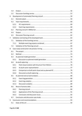 Page 6 of 142
5.4 Output........................................................................................................................56
5.5 Discussion Eventlog service .......................................................................................57
6 Development of automated Planning consult..................................................................59
6.1 Desired output...........................................................................................................59
6.2 Input requirements....................................................................................................60
6.2.1 IFC requirements................................................................................................60
6.2.2 Event log requirements ......................................................................................60
6.3 Planning consult in BIMserver...................................................................................60
6.4 Output........................................................................................................................61
6.5 Discussion Planning consult.......................................................................................62
7 Validation and testing of the developed tools..................................................................63
7.1 Validation of the Eventlog service .............................................................................64
7.1.1 Multiple event log projects combined ...............................................................67
7.2 Validation of the Planning consult.............................................................................69
8 Case study construction site process mining....................................................................73
8.1 The project.................................................................................................................73
8.2 Method ......................................................................................................................73
8.3 As-planned model generation ...................................................................................74
8.3.1 Discussion as-planned model generation ..........................................................75
8.4 As-built capturing ......................................................................................................75
8.4.1 Point cloud creation with Structure from Motion..............................................76
8.4.2 As-built scene representation ............................................................................77
8.4.3 Comparison as-built point cloud and as-planned IFC ........................................79
8.4.4 Discussion as-built capturing..............................................................................79
8.5 As-planned and as-built analytics..............................................................................80
8.5.1 Event log generation...........................................................................................80
8.5.2 Event log analytics..............................................................................................82
8.5.3 Discussion analytics............................................................................................89
8.6 Reuse of process data................................................................................................89
8.6.1 Planning consult .................................................................................................89
8.6.2 Applications of the Planning consult..................................................................91
8.6.3 Conclusion and discussion reuse........................................................................92
8.7 Conclusion and discussion case study.......................................................................92
9 Conclusions and recommendations..................................................................................93
9.1 State-of-the-art..........................................................................................................93
 