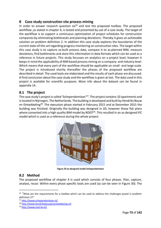 Page 73 of 142
8 Case study construction site process mining
In order to answer research question six26 and test the proposed toolbox. The proposed
workflow ,as stated in chapter 4, is tested and presented by use of a case study. The target of
the workflow is to support a continuous optimization of project schedules for construction
companies by eliminating bottlenecks and planning deviations. Thereby it gives an achievable
solution on problem definition 2. In addition this case study explores the boundaries of the
current state-of-the-art regarding progress monitoring on construction sites. The target within
this case study is to capture as-built process data, compare it to as-planned BIM, measure
deviations, find bottlenecks and store this information in data formats which can be used as a
reference in future projects. This study focusses on analytics on a project level, however it
keeps in mind the applicability of BIM based process mining on a company- and industry level.
Which means that every part of the workflow should be applicable on small- and large scale.
The project is introduced shortly thereafter the phases of the proposed workflow are
described in detail. The used tools are elaborated and the results of each phase are discussed.
A final conclusion about the case study and the workflow is given at last. The data used in this
project is available for scientific purposes. More info about the dataset can be found in
appendix 14.
8.1 The project
The case study’s project is called ‘Schependomlaan’27. The project contains 10 apartments and
is located in Nijmegen, The Netherlands. The building is developed and built by Hendriks Bouw
en Ontwikkeling28. The execution phase started in February 2015 and at December 2015 the
building was finished. Originally the building was designed in 2D, however those flat plans
where converted into a high quality BIM model by ROOT29. This resulted in an as-designed IFC
model which is used as a reference during the whole project.
Figure 29 as-designed model Schependomlaan
8.2 Method
The proposed workflow of chapter 4 is used which consists of four phases. Plan, capture,
analyse, reuse. Within every phase specific tools are used (as can be seen in Figure 30). The
26
“What are the requirements for a toolbox which can be used to address the challenges posed in problem
definition 2?”
27
http://www.schependomlaan.nl/
28
http://www.hendriksbouwenontwikkeling.nl/
29
http://www.root-bv.nl/
 