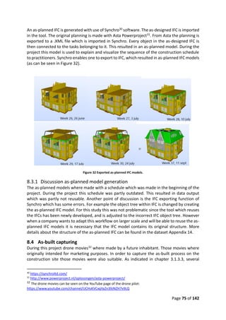 Page 75 of 142
An as-planned IFC is generated with use of Synchro30 software. The as-designed IFC is imported
in the tool. The original planning is made with Asta Powerproject31. From Asta the planning is
exported to a .XML file which is imported in Synchro. Every object in the as-designed IFC is
then connected to the tasks belonging to it. This resulted in an as-planned model. During the
project this model is used to explain and visualize the sequence of the construction schedule
to practitioners. Synchro enables one to export to IFC, which resulted in as-planned IFC models
(as can be seen in Figure 32).
Figure 32 Exported as-planned IFC models.
8.3.1 Discussion as-planned model generation
The as-planned models where made with a schedule which was made in the beginning of the
project. During the project this schedule was partly outdated. This resulted in data output
which was partly not reusable. Another point of discussion is the IFC exporting function of
Synchro which has some errors. For example the object tree within IFC is changed by creating
the as-planned IFC model. For this study this was not problematic since the tool which reuses
the IFCs has been newly developed, and is adjusted to the incorrect IFC object tree. However
when a company wants to adapt this workflow on larger scale and will be able to reuse the as-
planned IFC models it is necessary that the IFC model contains its original structure. More
details about the structure of the as-planned IFC can be found in the dataset Appendix 14.
8.4 As-built capturing
During this project drone movies32 where made by a future inhabitant. Those movies where
originally intended for marketing purposes. In order to capture the as-built process on the
construction site those movies were also suitable. As indicated in chapter 3.1.3.3, several
30
https://synchroltd.com/
31
http://www.powerproject.nl/oplossingen/asta-powerproject/
32 The drone movies can be seen on the YouTube page of the drone pilot:
https://www.youtube.com/channel/UCHsKVCxqYaZn39JNZH7v9LQ
 