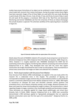 Page 76 of 142
studies have proven that photos of an object can be combined in order to generate an point
cloud model with structure from motion techniques. During the project several drone flights
have been executed. Images of five of those flights are used within this case study. Resulting
in point clouds of the days: 26 June, 3 July, 10 July, 17 July, and 24 July. So every Friday in week
26 until week 30 the progress is monitored. With help of the ‘Real-Time and Automated
Monitoring and Control’ (RAAMAC) Lab from the University of Illinois at Urbana-Champaign
the as-built situation is captured. The schematic workflow of the capturing phase is visualised
in Figure 33.
Figure 33 Schematic dataflow within the capture phase of the case study.
Details about the work of RAAMAC related to IFC and point cloud comparison can be found in
(Dimitrov & Golparvar-Fard, 2014; Golparvar-Fard, Pena-Mora, & Savarese, 2009; Yang et al.,
2015). However it is roughly explained next. RAAAMAC developed the D4AR tool for
automating construction progress monitoring data collection processing and communication
(Golparvar-Fard et al., 2009). They developed their tool with the vision that regular
construction site images should feed the tool in order to track progress. They assumed that on
almost every construction site images are taken and collected into a database.
8.4.1 Point cloud creation with Structure from Motion
Since Structure from Motion (SfM) methodologies are applied in the case study within this
research this is elaborated more in this chapter. The procedure of figuring out
correspondences between images and how they are interrelated to another in a 3D coordinate
systems is commonly called Structure from Motion (Golparvar-Fard et al., 2009). SfM targets
to reconstruct an unknown 3D scene and calculates unknown camera positions and
orientations form a set of feature similarities among a set of images. Research (Snavely et al,
Bown and Lowe) has shown that bundling the images to obtain a 3D reconstruction is robust
regarding changes in images, resolution, time, focal length variability and illumination changes.
These techniques are originally applied for image based walkthroughs and virtual tours
(Snavely, Seitz, & Szilski, 2006). However (Golparvar-Fard et al., 2009) have successfully
demonstrated a SfM technique applied to “geospatially photographs that are capturing
dynamic construction scene over the time span of its construction” (Golparvar-Fard et al.,
2009, p138).
 