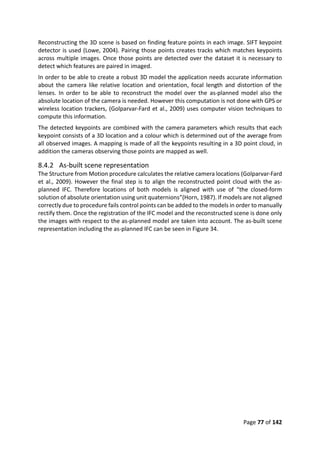 Page 77 of 142
Reconstructing the 3D scene is based on finding feature points in each image. SIFT keypoint
detector is used (Lowe, 2004). Pairing those points creates tracks which matches keypoints
across multiple images. Once those points are detected over the dataset it is necessary to
detect which features are paired in imaged.
In order to be able to create a robust 3D model the application needs accurate information
about the camera like relative location and orientation, focal length and distortion of the
lenses. In order to be able to reconstruct the model over the as-planned model also the
absolute location of the camera is needed. However this computation is not done with GPS or
wireless location trackers, (Golparvar-Fard et al., 2009) uses computer vision techniques to
compute this information.
The detected keypoints are combined with the camera parameters which results that each
keypoint consists of a 3D location and a colour which is determined out of the average from
all observed images. A mapping is made of all the keypoints resulting in a 3D point cloud, in
addition the cameras observing those points are mapped as well.
8.4.2 As-built scene representation
The Structure from Motion procedure calculates the relative camera locations (Golparvar-Fard
et al., 2009). However the final step is to align the reconstructed point cloud with the as-
planned IFC. Therefore locations of both models is aligned with use of “the closed-form
solution of absolute orientation using unit quaternions”(Horn, 1987). If models are not aligned
correctly due to procedure fails control points can be added to the models in order to manually
rectify them. Once the registration of the IFC model and the reconstructed scene is done only
the images with respect to the as-planned model are taken into account. The as-built scene
representation including the as-planned IFC can be seen in Figure 34.
 