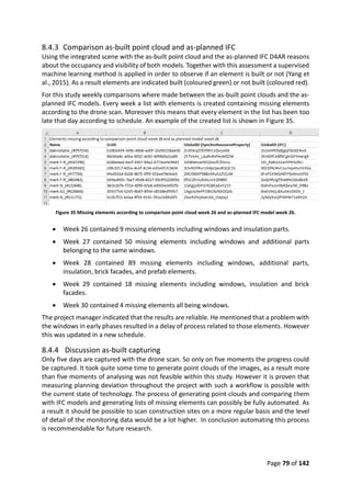 Page 79 of 142
8.4.3 Comparison as-built point cloud and as-planned IFC
Using the integrated scene with the as-built point cloud and the as-planned IFC D4AR reasons
about the occupancy and visibility of both models. Together with this assessment a supervised
machine learning method is applied in order to observe if an element is built or not (Yang et
al., 2015). As a result elements are indicated built (coloured green) or not built (coloured red).
For this study weekly comparisons where made between the as-built point clouds and the as-
planned IFC models. Every week a list with elements is created containing missing elements
according to the drone scan. Moreover this means that every element in the list has been too
late that day according to schedule. An example of the created list is shown in Figure 35.
Figure 35 Missing elements according to comparison point cloud week 26 and as-planned IFC model week 26.
 Week 26 contained 9 missing elements including windows and insulation parts.
 Week 27 contained 50 missing elements including windows and additional parts
belonging to the same windows.
 Week 28 contained 89 missing elements including windows, additional parts,
insulation, brick facades, and prefab elements.
 Week 29 contained 18 missing elements including windows, insulation and brick
facades.
 Week 30 contained 4 missing elements all being windows.
The project manager indicated that the results are reliable. He mentioned that a problem with
the windows in early phases resulted in a delay of process related to those elements. However
this was updated in a new schedule.
8.4.4 Discussion as-built capturing
Only five days are captured with the drone scan. So only on five moments the progress could
be captured. It took quite some time to generate point clouds of the images, as a result more
than five moments of analysing was not feasible within this study. However it is proven that
measuring planning deviation throughout the project with such a workflow is possible with
the current state of technology. The process of generating point clouds and comparing them
with IFC models and generating lists of missing elements can possibly be fully automated. As
a result it should be possible to scan construction sites on a more regular basis and the level
of detail of the monitoring data would be a lot higher. In conclusion automating this process
is recommendable for future research.
 