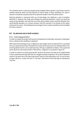 Page 80 of 142
The schedule which is used was already partly outdated. More specific it was known that the
window elements where too late because of earlier delay. If those workflows are used in
practice it should be necessary that the as-planned model is from the latest version.
Planning deviation is measured with use of technology, this addresses a part of problem
definition 2. However this study only indicates the planning deviation, it does not study the
causes of the deviation. But with the use of the drone videos causes could be detected. One
could identify deviation on a certain moment, find this moment in its context on the videos
and search for causes. The development and usage of such a system would be recommendable
for future research.
8.5 As-planned and as-built analytics
8.5.1 Event log generation
In order to analyse the project with process mining tools an event log is necessary. Using Figure
36 as a reference this workflow is explained.
With help of the Eventlog service in BIMserver (see chapter 5) the as-planned IFC is converted
into an as-planned event log. Thereafter the results of the drone scan are implemented in the
event log which results in an as-built event log. This log is suitable for analytics. The as-planned
event log of the case study contains 7166 events, a fragment is visualised in Figure 37.
In order to create an as-built event log the results of the drone scan have to be implemented
in the as-planned event log. Both files are merged manually using excel. The as-built indication
results in an extra row in the event log named ‘Event on time executed or not’. As can be seen
in Figure 38 this is a value ‘On time’ or ‘Too late’. 194 events of the total log are indicated as
‘Too late’.
 